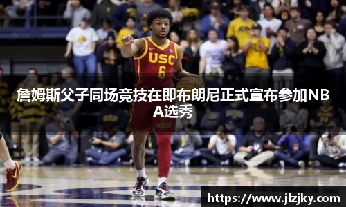 詹姆斯父子同场竞技在即布朗尼正式宣布参加NBA选秀